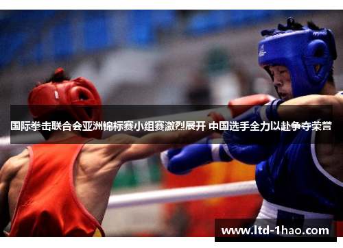 国际拳击联合会亚洲锦标赛小组赛激烈展开 中国选手全力以赴争夺荣誉