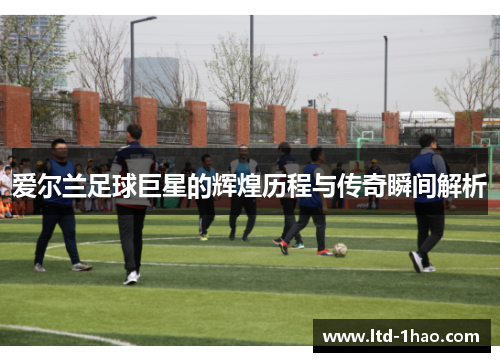 爱尔兰足球巨星的辉煌历程与传奇瞬间解析
