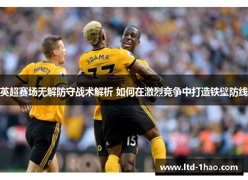 英超赛场无解防守战术解析 如何在激烈竞争中打造铁壁防线