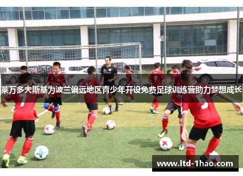莱万多夫斯基为波兰偏远地区青少年开设免费足球训练营助力梦想成长