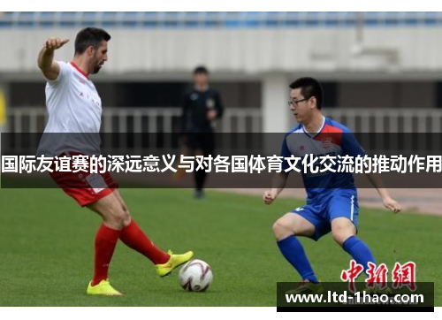 国际友谊赛的深远意义与对各国体育文化交流的推动作用
