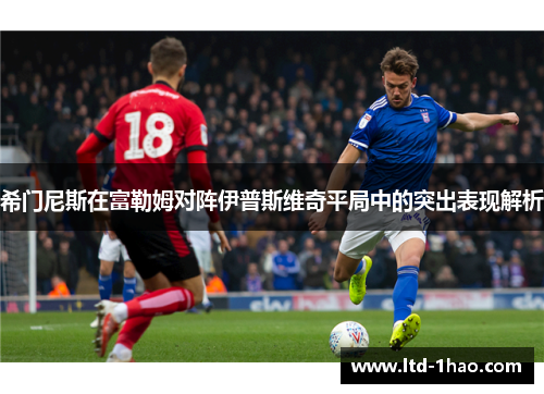 希门尼斯在富勒姆对阵伊普斯维奇平局中的突出表现解析