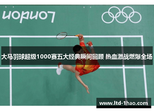 大马羽球超级1000赛五大经典瞬间回顾 热血激战燃爆全场