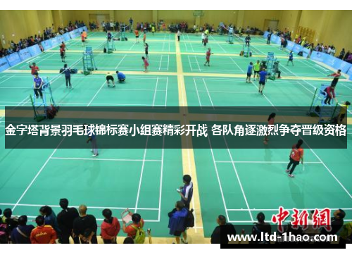 金字塔背景羽毛球锦标赛小组赛精彩开战 各队角逐激烈争夺晋级资格