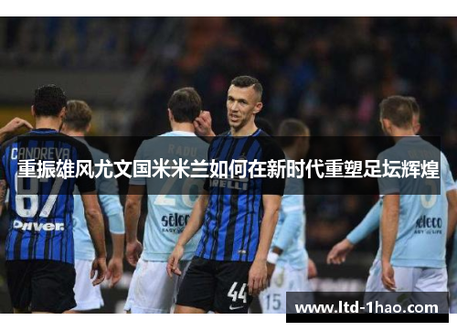 重振雄风尤文国米米兰如何在新时代重塑足坛辉煌