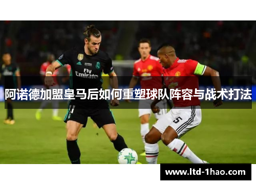阿诺德加盟皇马后如何重塑球队阵容与战术打法